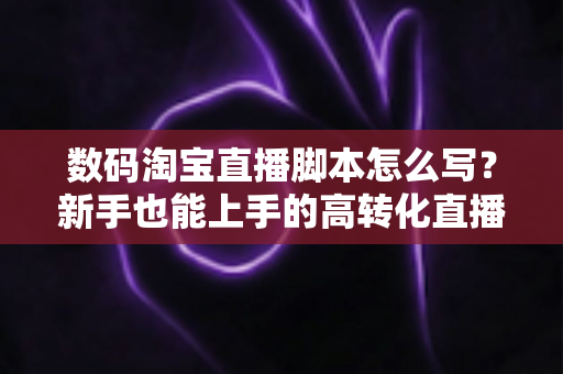 数码淘宝直播脚本怎么写?新手也能上手的高转化直播脚本撰写全攻略 数码淘宝直播脚本怎么写?新手也能上手的高转化直播脚本撰写全攻略