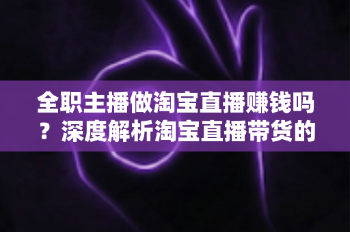 全职主播做淘宝直播赚钱吗？深度解析淘宝直播带货的真实收入与从业前景
