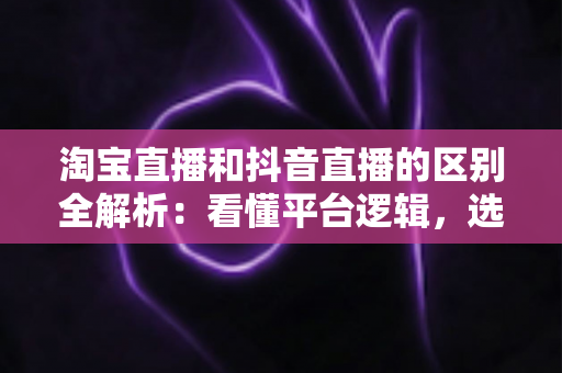 淘宝直播和抖音直播的区别全解析：看懂平台逻辑，选对带货赛道