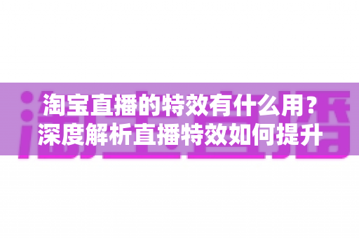 淘宝直播的特效有什么用？深度解析直播特效如何提升带货效果与观众体验