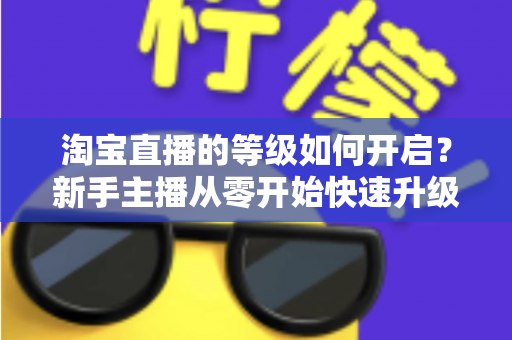 淘宝直播的等级如何开启？新手主播从零开始快速升级的完整指南