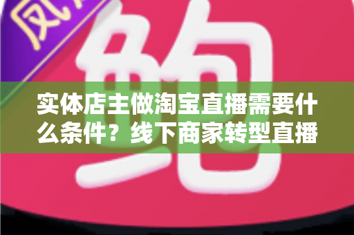 实体店主做淘宝直播需要什么条件？线下商家转型直播带货的完整准备指南