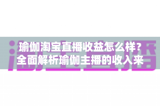 瑜伽淘宝直播收益怎么样？全面解析瑜伽主播的收入来源、变现模式与提升技巧