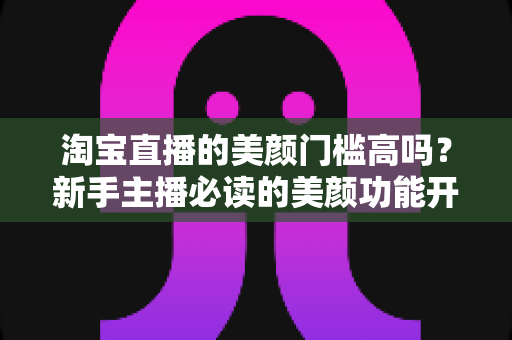淘宝直播的美颜门槛高吗？新手主播必读的美颜功能开启条件与实用技巧全解析