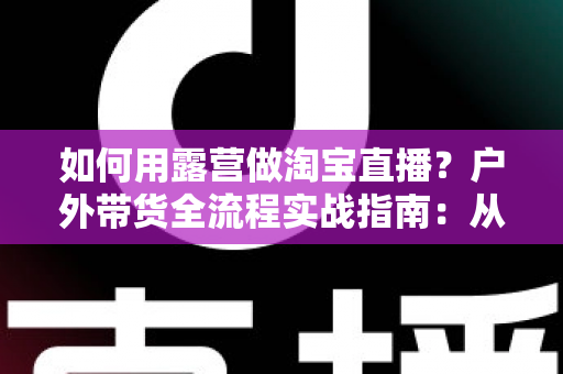 如何用露营做淘宝直播？户外带货全流程实战指南：从场地选择到变现技巧一篇文章讲透