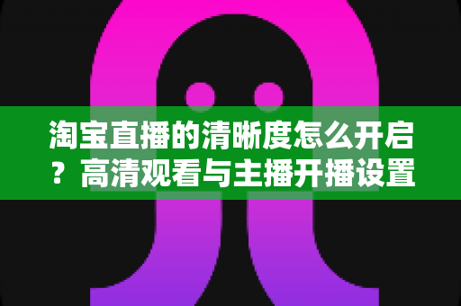 淘宝直播的清晰度怎么开启？高清观看与主播开播设置一站式全攻略