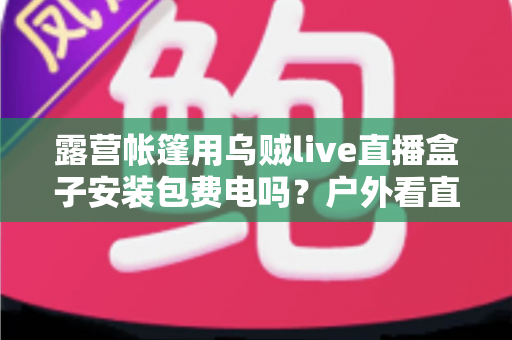 露营帐篷用乌贼live直播盒子安装包费电吗？户外看直播耗电真相与省电全攻略