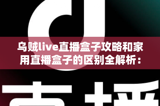 乌贼live直播盒子攻略和家用直播盒子的区别全解析：一文读懂如何选对直播设备