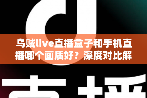 乌贼live直播盒子和手机直播哪个画质好？深度对比解析助你选出最佳直播方案