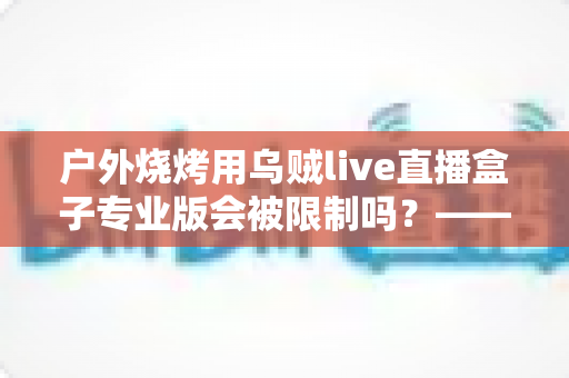 户外烧烤用乌贼live直播盒子专业版会被限制吗?——深度解析户外美食直播的限制因素与实用避坑指南 户外烧烤用乌贼live直播盒子专业版会被限制吗?——深度解析户外美食直播的限制因素与实用避坑指南