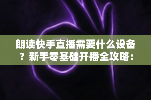 朗读快手直播需要什么设备？新手零基础开播全攻略：核心装备清单、预算搭配方案与环境布置技巧一网打尽