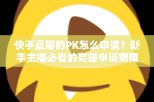 快手直播的PK怎么申请？新手主播必看的完整申请指南与实战攻略