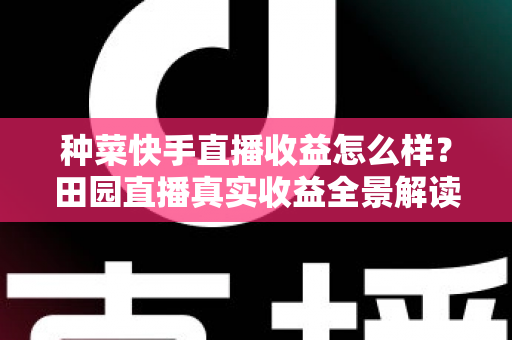 种菜快手直播收益怎么样？田园直播真实收益全景解读与增收实战攻略