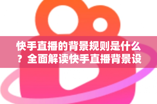 快手直播的背景规则是什么？全面解读快手直播背景设置规范、违规红线与合规实操指南