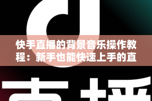 快手直播的背景音乐操作教程：新手也能快速上手的直播配乐全攻略，让直播间人气与氛围双提升