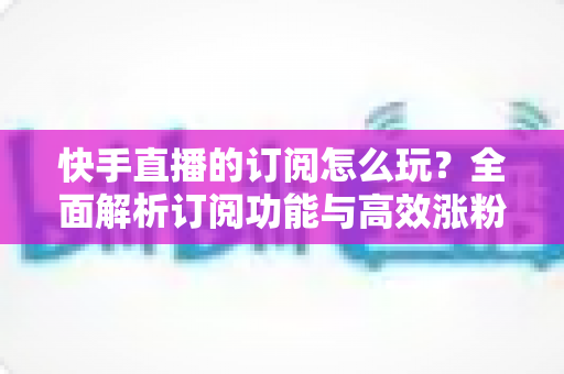 快手直播的订阅怎么玩？全面解析订阅功能与高效涨粉运营攻略