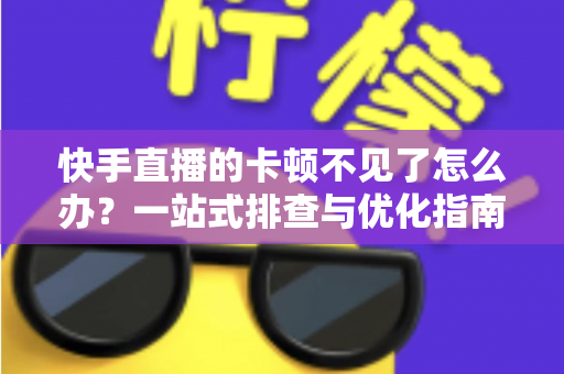 快手直播的卡顿不见了怎么办？一站式排查与优化指南，让直播从此流畅不卡屏
