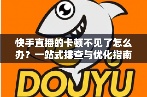 快手直播的卡顿不见了怎么办？一站式排查与优化指南，让直播从此流畅不卡屏