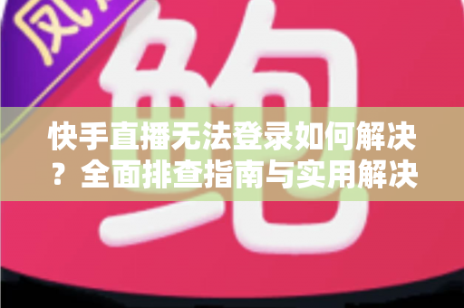 快手直播无法登录如何解决？全面排查指南与实用解决方案一次讲清
