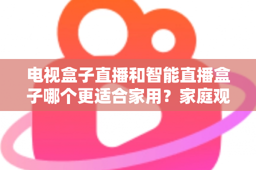 电视盒子直播和智能直播盒子哪个更适合家用？家庭观影设备选购全攻略与深度对比解析