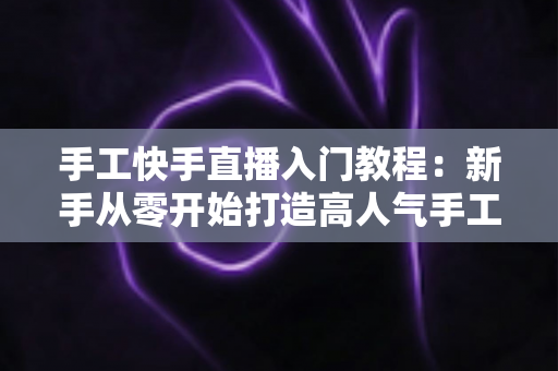 手工快手直播入门教程：新手从零开始打造高人气手工直播间的完全指南