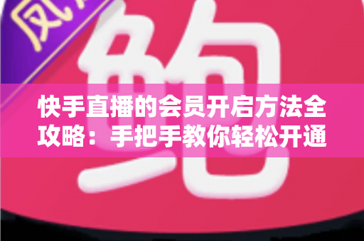 快手直播的会员开启方法全攻略：手把手教你轻松开通，解锁专属直播权益与贴心互动体验