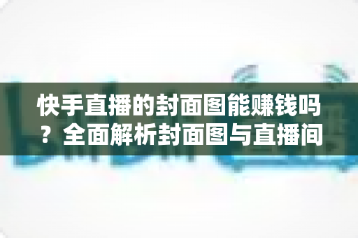 快手直播的封面图能赚钱吗？全面解析封面图与直播间收益的真实关系