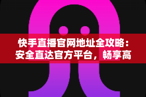 快手直播官网地址全攻略：安全直达官方平台，畅享高清直播新体验