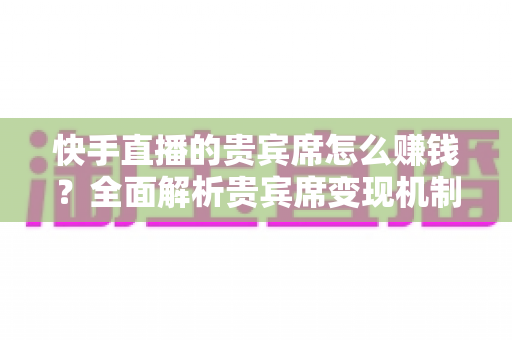 快手直播的贵宾席怎么赚钱？全面解析贵宾席变现机制与实战运营技巧