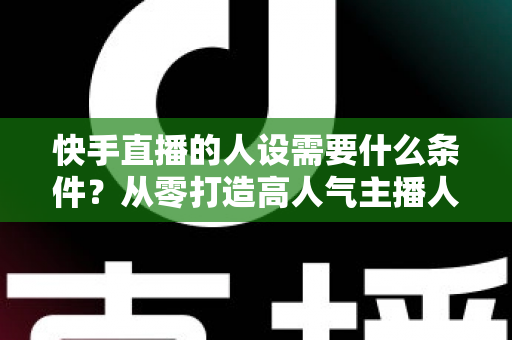 快手直播的人设需要什么条件？从零打造高人气主播人设的完整指南