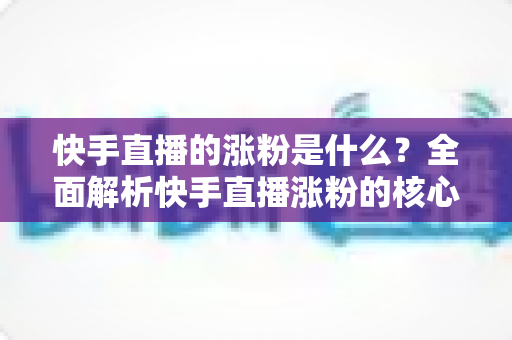 快手直播的涨粉是什么？全面解析快手直播涨粉的核心逻辑与实用技巧