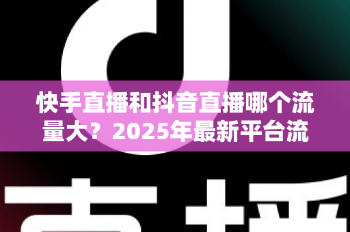 快手直播和抖音直播哪个流量大？2025年最新平台流量深度解析与直播运营全攻略