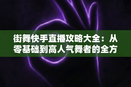街舞快手直播攻略大全：从零基础到高人气舞者的全方位实战指南