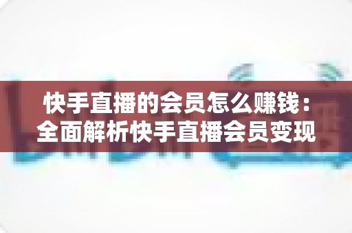 快手直播的会员怎么赚钱：全面解析快手直播会员变现的实用指南与盈利策略