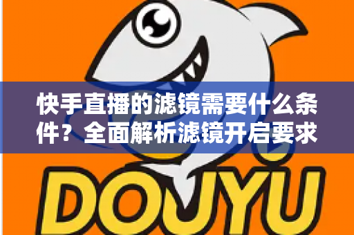 快手直播的滤镜需要什么条件？全面解析滤镜开启要求、使用步骤与常见问题