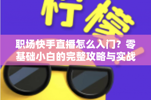 职场快手直播怎么入门？零基础小白的完整攻略与实战技巧