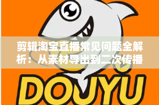 剪辑淘宝直播常见问题全解析：从素材导出到二次传播的实战避坑指南