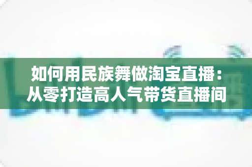 如何用民族舞做淘宝直播：从零打造高人气带货直播间的完整实战指南