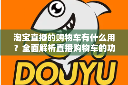 淘宝直播的购物车有什么用?全面解析直播购物车的功能与实用技巧 淘宝直播的购物车有什么用?全面解析直播购物车的功能与实用技巧