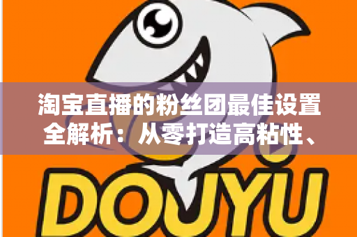 淘宝直播的粉丝团最佳设置全解析：从零打造高粘性、高转化直播间的实用指南