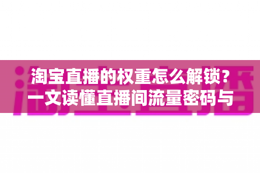 淘宝直播的权重怎么解锁？一文读懂直播间流量密码与提权实操全攻略