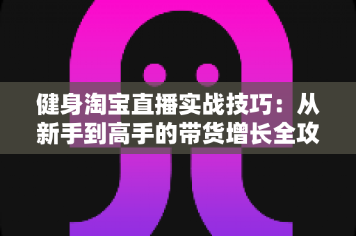 健身淘宝直播实战技巧：从新手到高手的带货增长全攻略