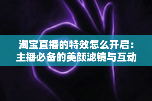 淘宝直播的特效怎么开启：主播必备的美颜滤镜与互动特效开启全攻略