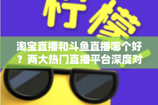 淘宝直播和斗鱼直播哪个好？两大热门直播平台深度对比与选择全攻略