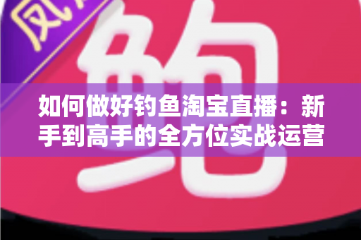 如何做好钓鱼淘宝直播：新手到高手的全方位实战运营指南
