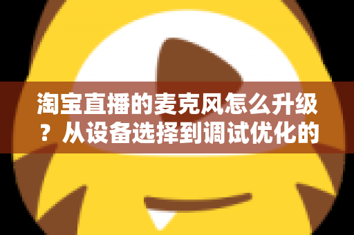 淘宝直播的麦克风怎么升级？从设备选择到调试优化的完整音质提升攻略
