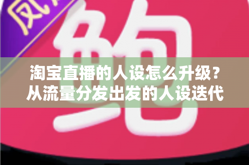 淘宝直播的人设怎么升级？从流量分发出发的人设迭代全攻略，让粉丝记住你、信任你、追随你