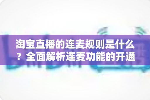淘宝直播的连麦规则是什么？全面解析连麦功能的开通条件、使用规范与避坑指南