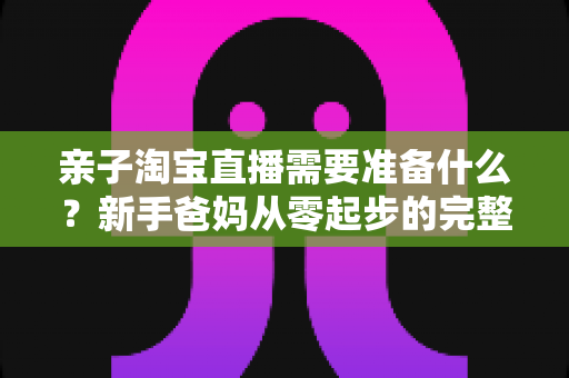 亲子淘宝直播需要准备什么？新手爸妈从零起步的完整筹备指南