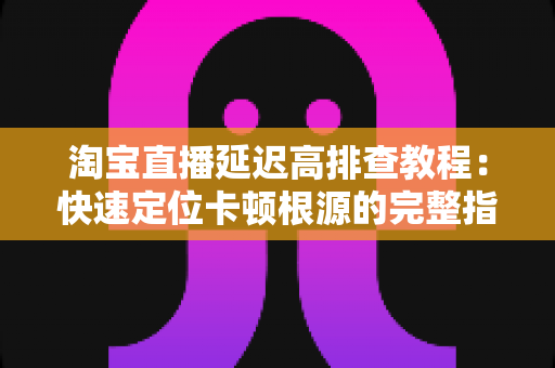 淘宝直播延迟高排查教程：快速定位卡顿根源的完整指南